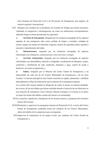 otros Sistemas de Protección Civil o de Prevención de Emergencias más amplios, de
      carácter regional o internacional;
XVI. Designar, por conducto de su presidente, los Comités de Trabajo que estime necesarios,
     señalando su integración o desintegración, así como sus atribuciones correspondientes,
     debiendo fungir en forma permanente los siguientes:
    a)       Servicios de Emergencia, integrado por las instancias encargadas de los aspectos
    urgentes de una emergencia, tales como combate de fuegos e incendios, unidades de
    rescate, equipos de manejo de materiales riesgosos, asuntos de seguridad estatal, regional o
    nacional y mantenimiento del orden;
    b)       Infraestructura, integrado por las instancias encargadas de aspectos
    relacionados con transportes, comunicaciones, otros servicios y energía;
    c)       Servicios Asistenciales, integrado por las instancias encargadas de aspectos
    relacionados con salud pública, atención a refugiados, coordinación de albergues, acopio,
    suministro y distribución de ropa, medicinas, alimentos y agua, control de ayuda y
    donativos, así como su repartición; y
    d)       Enlace, integrado por el Director del Centro Estatal de Emergencias y un
    representante de cada uno de los Centros Municipales de Emergencias y de los otros
    Comités. La función principal de este Comité consistirá en regular, administrar y distribuir
    adecuadamente el flujo de información que la atención de la emergencia requiera.
    Los comités del Consejo tendrán la obligación de rendir al mismo un informe detallado,
    por escrito, de las actividades que hayan realizado durante el ejercicio de sus funciones en
    una situación de emergencia. Estos informes deberán entregarse al Consejo en un plazo
    no mayor de treinta días hábiles a partir del retorno a la normalidad;
XVII.La creación, expedición y derogación de las normas técnicas, a propuesta del secretario
      técnico del Consejo;
XVIII.Dictaminar y supervisar los programas internos de Protección Civil, a través del Centro
      Estatal de Emergencias, pudiendo actuar por conducto de los Centros Municipales,
      dentro del ámbito de la competencia que corresponda;
 XIX.Supervisar la tramitación de las quejas civiles, por conducto del Centro Estatal de
      Emergencias; y



                                                                                              9
 