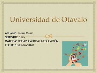 
Universidad de Otavalo
ALUMNO: Israel Cusin.
SEMESTRE: 1ero
MATERIA: TICSAPLICADASALAEDUCACIÓN.
FECHA: 13/Enero/2020.
 