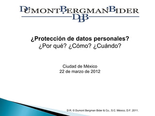 ¿Protección de datos personales?
  ¿Por qué? ¿Cómo? ¿Cuándo?


          Ciudad de México
         22 de marzo de 2012




            D.R. © Dumont Bergman Bider & Co., S.C. México, D.F. 2011.
 