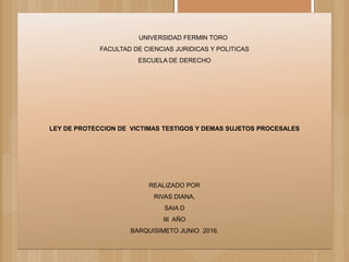 UNIVERSIDAD FERMIN TORO
FACULTAD DE CIENCIAS JURIDICAS Y POLITICAS
ESCUELA DE DERECHO
LEY DE PROTECCION DE VICTIMAS TESTIGOS Y DEMAS SUJETOS PROCESALES
REALIZADO POR
RIVAS DIANA,
SAIA D
III AÑO
BARQUISIMETO JUNIO 2016.
 