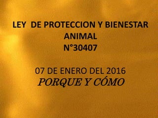 LEY DE PROTECCION Y BIENESTAR
ANIMAL
N°30407
07 DE ENERO DEL 2016
PORQUE Y CÓMO
 