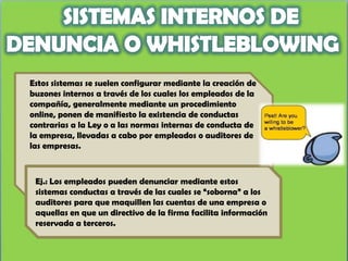 Estos sistemas se suelen configurar mediante la creación de
buzones internos a través de los cuales los empleados de la
compañía, generalmente mediante un procedimiento
online, ponen de manifiesto la existencia de conductas
contrarias a la Ley o a las normas internas de conducta de
la empresa, llevadas a cabo por empleados o auditores de
las empresas.



 Ej.: Los empleados pueden denunciar mediante estos
 sistemas conductas a través de las cuales se “soborna” a los
 auditores para que maquillen las cuentas de una empresa o
 aquellas en que un directivo de la firma facilita información
 reservada a terceros.
 