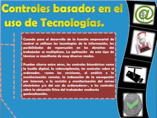 Cuando para el desarrollo de la función empresarial de
control se utilizan las tecnologías de la información, las
posibilidades de repercusión en los derechos del
trabajador se multiplican. La aplicación de este tipo de
técnicas se manifiesta de muy diversos modos.

Pueden citarse entre otros, los controles biométricos como
la huella digital, la videovigilancia, los controles sobre el
ordenador, -como las revisiones, el análisis o la
monitorización remota, la indexación de la navegación
por Internet, o la revisión y monitorización del correo
electrónico y/o del uso de ordenadores-, o los controles
sobre la ubicación física del trabajador mediante
geolocalización.
 