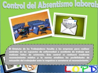 El Estatuto de los Trabajadores faculta a las empresas para realizar
controles en los supuestos de enfermedad o accidente de trabajo que
motivan faltas de asistencia. Este control se realizará mediante
reconocimiento médico y la norma establece las posibilidades de
actuación del trabajador ante la negativa a someterse al reconocimiento.
 
