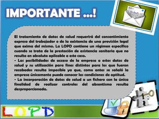 El tratamiento de datos de salud requerirá del consentimiento
expreso del trabajador o de la existencia de una previsión legal
que exima del mismo. La LOPD contiene un régimen específico
cuando se trata de la prestación de asistencia sanitaria que no
resulta en absoluto aplicable a este caso.
- Las posibilidades de acceso de la empresa a estos datos de
salud y su utilización para fines distintos para los que fueron
recabados resulta imposible ya que, como antes se señaló la
empresa únicamente puede conocer las condiciones de aptitud.
- La incorporación de datos de salud a un fichero con la única
finalidad de realizar controles del absentismo resulta
desproporcionada.
 