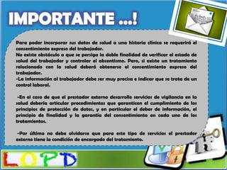 Para poder incorporar sus datos de salud a una historia clínica se requerirá el
consentimiento expreso del trabajador.
No existe obstáculo a que se persiga la doble finalidad de verificar el estado de
salud del trabajador y controlar el absentismo. Pero, si existe un tratamiento
relacionado con la salud deberá obtenerse el consentimiento expreso del
trabajador.
-La información al trabajador debe ser muy precisa e indicar que se trata de un
control laboral.

 -En el caso de que el prestador externo desarrolle servicios de vigilancia en la
salud debería articular procedimientos que garanticen el cumplimiento de los
principios de protección de datos, y en particular el deber de información, el
principio de finalidad y la garantía del consentimiento en cada uno de los
tratamientos.

-Por último no debe olvidarse que para este tipo de servicios el prestador
externo tiene la condición de encargado del tratamiento.
 
