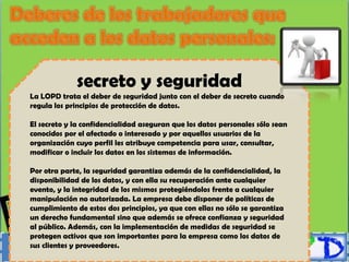 secreto y seguridad
La LOPD trata el deber de seguridad junto con el deber de secreto cuando
regula los principios de protección de datos.

El secreto y la confidencialidad aseguran que los datos personales sólo sean
conocidos por el afectado o interesado y por aquellos usuarios de la
organización cuyo perfil les atribuye competencia para usar, consultar,
modificar o incluir los datos en los sistemas de información.

Por otra parte, la seguridad garantiza además de la confidencialidad, la
disponibilidad de los datos, y con ella su recuperación ante cualquier
evento, y la integridad de los mismos protegiéndolos frente a cualquier
manipulación no autorizada. La empresa debe disponer de políticas de
cumplimiento de estos dos principios, ya que con ellas no sólo se garantiza
un derecho fundamental sino que además se ofrece confianza y seguridad
al público. Además, con la implementación de medidas de seguridad se
protegen activos que son importantes para la empresa como los datos de
sus clientes y proveedores.
 