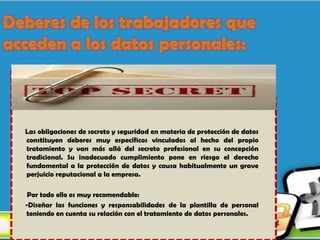 Las obligaciones de secreto y seguridad en materia de protección de datos
constituyen deberes muy específicos vinculados al hecho del propio
tratamiento y van más allá del secreto profesional en su concepción
tradicional. Su inadecuado cumplimiento pone en riesgo el derecho
fundamental a la protección de datos y causa habitualmente un grave
perjuicio reputacional a la empresa.

 Por todo ello es muy recomendable:
-Diseñar las funciones y responsabilidades de la plantilla de personal
teniendo en cuenta su relación con el tratamiento de datos personales.
 