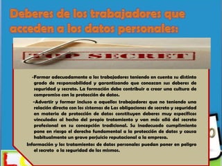 -Formar adecuadamente a los trabajadores teniendo en cuenta su distinto
   grado de responsabilidad y garantizando que conozcan sus deberes de
   seguridad y secreto. La formación debe contribuir a crear una cultura de
   compromiso con la protección de datos.
   -Advertir y formar incluso a aquellos trabajadores que no teniendo una
   relación directa con los sistemas de Las obligaciones de secreto y seguridad
   en materia de protección de datos constituyen deberes muy específicos
   vinculados al hecho del propio tratamiento y van más allá del secreto
   profesional en su concepción tradicional. Su inadecuado cumplimiento
   pone en riesgo el derecho fundamental a la protección de datos y causa
   habitualmente un grave perjuicio reputacional a la empresa.
Información y los tratamientos de datos personales puedan poner en peligro
   el secreto o la seguridad de los mismos.
 