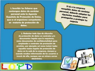 1. Inscribir los ficheros que
  contengan datos de carácter
    personal ante la Agencia
Española de Protección de Datos,
que es el organismo competente
  en materia de protección de
               datos.


              2. Redactar todo tipo de cláusulas
            de protección de datos en contratos y/o
             documentos legales que lo requieran,
         como documentos de confidencialidad para
           empleados o contratos de prestación de
         servicios, por ejemplo; así como incluir todos
           aquellos textos legales de protección de
          datos en la web de tu empresa, siempre y
        cuando recabes información de los usuarios a
         través de ella, aunque sea un mísero correo
                           electrónico.
 