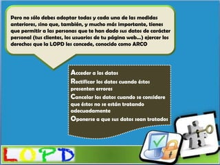 Pero no sólo debes adoptar todas y cada una de las medidas
anteriores, sino que, también, y mucho más importante, tienes
que permitir a las personas que te han dado sus datos de carácter
personal (tus clientes, los usuarios de tu página web…) ejercer los
derechos que la LOPD les concede, conocido como ARCO




                         Acceder a los datos
                         Rectificar los datos cuando éstos
                         presenten errores
                         Cancelar los datos cuando se considere
                         que éstos no se están tratando
                         adecuadamente
                         Oponerse a que sus datos sean tratados
 