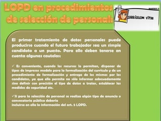 El primer tratamiento de datos personales puede
producirse cuando el futuro trabajador sea un simple
candidato a un puesto. Para ello deben tenerse en
cuenta algunas cautelas:

 Es conveniente, cuando los recursos lo permitan, disponer de
tipos de impresos modelo para la formalización del currículo y de un
procedimiento de formalización y entrega de los mismos por los
candidatos, ya que ello permite no sólo informar adecuadamente
sino definir con precisión el tipo de datos a tratar, establecer las
medidas de seguridad etc.

Si para la selección de personal se realiza algún tipo de anuncio o
convocatoria pública debería
incluirse en ella la información del art. 5 LOPD.
 