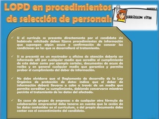  Si el currículo se presenta directamente por el candidato sin
  habérsele solicitado deben fijarse procedimientos de información
  que supongan algún acuse o confirmación de conocer las
  condiciones en las que se desarrollará el tratamiento.

 Si se presentó en un mostrador u oficina de atención debería ser
  informado allí por cualquier medio que acredite el cumplimiento
  de este deber como por ejemplo carteles, documentos de acuse de
  recibo y en general cualquier medio que garantice y permita
  probar el cumplimiento del deber de información.

 No debe olvidarse que el Reglamento de desarrollo de la Ley
  Orgánica de protección de datos indica que el deber de
  información deberá llevarse a cabo a través de un medio que
  permita acreditar su cumplimiento, debiendo conservarse mientras
  persista el tratamiento de los datos del afectado.

    En casos de grupos de empresas o de cualquier otra fórmula de
    colaboración empresarial debe tenerse en cuenta que la cesión de
    los datos contenidos en el currículum, o del propio documento debe
    contar con el consentimiento del candidato.
 