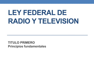 LEY FEDERAL DE
RADIO Y TELEVISION
TITULO PRIMERO
Principios fundamentales
 