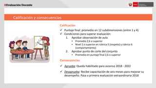 Calificación y consecuencias
Calificación
 Puntaje final: promedio en 12 subdimensiones (entre 1 y 4)
 Condiciones para superar evaluación:
1. Aprobar observación de aula
• Promedio 2,6 o superior
• Nivel 2 o superior en rúbrica 5 (respeto) y rúbrica 6
(comportamiento)
2. Aprobar punto de corte del conjunto
• Promedio en puntaje final 2,6 o superior
Consecuencias
 Aprueba: Queda habilitado para ascenso 2018 - 2022
 Desaprueba: Recibe capacitación de seis meses para mejorar su
desempeño. Pasa a primera evaluación extraordinaria 2018
 