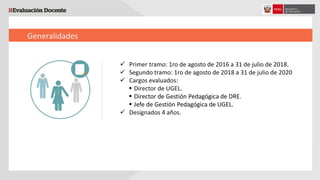 Generalidades
 Primer tramo: 1ro de agosto de 2016 a 31 de julio de 2018.
 Segundo tramo: 1ro de agosto de 2018 a 31 de julio de 2020
 Cargos evaluados:
 Director de UGEL.
 Director de Gestión Pedagógica de DRE.
 Jefe de Gestión Pedagógica de UGEL.
 Designados 4 años.
 