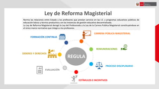 Ley de Reforma Magisterial
Norma las relaciones entre Estado y los profesores que prestan servicio en las I.E. y programas educativos públicos de
educación básica y técnico productiva y en las instancias de gestión educativa descentralizada.
La Ley de Reforma Magisterial derogó la Ley del Profesorado y la Ley de la Carrera Publica Magisterial constituyéndose en
el único marco normativo que integra a los profesores.
REGULA
DEBERES Y DERECHOS
FORMACIÓN CONTINUA
CARRERA PÚBLICA MAGISTERIAL
PROCESO DISCIPLINARIO
ESTÍMULOS E INCENTIVOS
EVALUACIÓN
REMUNERACIONES
 