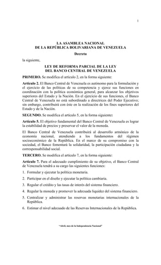 1




                   LA ASAMBLEA NACIONAL
         DE LA REPÚBLICA BOLIVARIANA DE VENEZUELA
                                       Decreta
la siguiente,
                LEY DE REFORMA PARCIAL DE LA LEY
                DEL BANCO CENTRAL DE VENEZUELA
PRIMERO. Se modifica el artículo 2, en la forma siguiente:
Artículo 2. El Banco Central de Venezuela es autónomo para la formulación y
el ejercicio de las políticas de su competencia y ejerce sus funciones en
coordinación con la política económica general, para alcanzar los objetivos
superiores del Estado y la Nación. En el ejercicio de sus funciones, el Banco
Central de Venezuela no está subordinado a directrices del Poder Ejecutivo;
sin embargo, contribuirá con éste en la realización de los fines superiores del
Estado y de la Nación.
SEGUNDO. Se modifica el artículo 5, en la forma siguiente:
Artículo 5. El objetivo fundamental del Banco Central de Venezuela es lograr
la estabilidad de precios y preservar el valor de la moneda.
El Banco Central de Venezuela contribuirá al desarrollo armónico de la
economía nacional, atendiendo a los fundamentos del régimen
socioeconómico de la República. En el marco de su compromiso con la
sociedad, el Banco fomentará la solidaridad, la participación ciudadana y la
corresponsabilidad social.
TERCERO. Se modifica el artículo 7, en la forma siguiente:
Artículo 7. Para el adecuado cumplimiento de su objetivo, el Banco Central
de Venezuela tendrá a su cargo las siguientes funciones:
1. Formular y ejecutar la política monetaria.
2. Participar en el diseño y ejecutar la política cambiaria.
3. Regular el crédito y las tasas de interés del sistema financiero.
4. Regular la moneda y promover la adecuada liquidez del sistema financiero.
5. Centralizar y administrar las reservas monetarias internacionales de la
   República.
6. Estimar el nivel adecuado de las Reservas Internacionales de la República.



                         “Abril, mes de la Independencia Nacional”
 