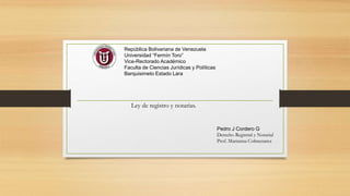 República Bolivariana de Venezuela
Universidad “Fermín Toro”
Vice-Rectorado Académico
Faculta de Ciencias Jurídicas y Políticas
Barquisimeto Estado Lara
Pedro J Cordero G
Derecho Registral y Notarial
Prof. Marianna Colmenarez
Ley de registro y notarias.
 