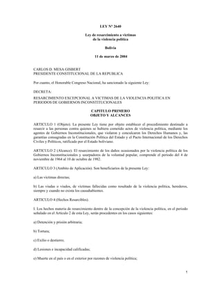 LEY N° 2640

                                     Ley de resarcimiento a victimas
                                         de la violencia política

                                                 Bolivia

                                          11 de marzo de 2004


CARLOS D. MESA GISBERT
PRESIDENTE CONSTITUCIONAL DE LA REPUBLICA

Por cuanto, el Honorable Congreso Nacional, ha sancionado la siguiente Ley:

DECRETA:
RESARCIMIENTO EXCEPCIONAL A VICTIMAS DE LA VIOLENCIA POLITICA EN
PERIODOS DE GOBIERNOS INCONSTITUCIONALES

                                         CAPITULO PRIMERO
                                         OBJETO Y ALCANCES

ARTICULO 1 (Objeto). La presente Ley tiene por objeto establecer el procedimiento destinado a
resarcir a las personas contra quienes se hubiera cometido actos de violencia política, mediante los
agentes de Gobiernos Inconstitucionales, que violaron y conculcaron los Derechos Humanos y, las
garantías consagradas en la Constitución Política del Estado y el Pacto Internacional de los Derechos
Civiles y Políticos, ratificado por el Estado boliviano.

ARTICULO 2 (Alcance). El resarcimiento de los daños ocasionados por la violencia política de los
Gobiernos Inconstitucionales y usurpadores de la voluntad popular, comprende el periodo del 4 de
noviembre de 1964 al 10 de octubre de 1982.

ARTICULO 3 (Ambito de Aplicación). Son beneficiarios de la presente Ley:

a) Las víctimas directas;

b) Las viudas o viudos, de víctimas fallecidas como resultado de la violencia política, herederos,
siempre y cuando no exista los causahabientes.

ARTICULO 4 (Hechos Resarcibles).

I. Los hechos materia de resarcimiento dentro de la concepción de la violencia política, en el periodo
señalado en el Artículo 2 de esta Ley, serán procedentes en los casos siguientes:

a) Detención y prisión arbitraria;

b) Tortura;

c) Exilio o destierro;

d) Lesiones e incapacidad calificadas;

e) Muerte en el país o en el exterior por razones de violencia política;


                                                                                                    1
 