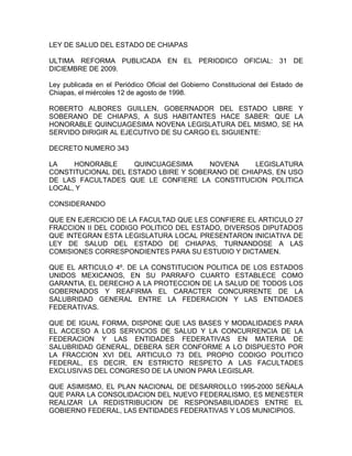 LEY DE SALUD DEL ESTADO DE CHIAPAS

ULTIMA REFORMA PUBLICADA EN EL PERIODICO OFICIAL: 31 DE
DICIEMBRE DE 2009.

Ley publicada en el Periódico Oficial del Gobierno Constitucional del Estado de
Chiapas, el miércoles 12 de agosto de 1998.

ROBERTO ALBORES GUILLEN, GOBERNADOR DEL ESTADO LIBRE Y
SOBERANO DE CHIAPAS, A SUS HABITANTES HACE SABER: QUE LA
HONORABLE QUINCUAGESIMA NOVENA LEGISLATURA DEL MISMO, SE HA
SERVIDO DIRIGIR AL EJECUTIVO DE SU CARGO EL SIGUIENTE:

DECRETO NUMERO 343

LA    HONORABLE     QUINCUAGESIMA     NOVENA     LEGISLATURA
CONSTITUCIONAL DEL ESTADO LBIRE Y SOBERANO DE CHIAPAS, EN USO
DE LAS FACULTADES QUE LE CONFIERE LA CONSTITUCION POLITICA
LOCAL, Y

CONSIDERANDO

QUE EN EJERCICIO DE LA FACULTAD QUE LES CONFIERE EL ARTICULO 27
FRACCION II DEL CODIGO POLITICO DEL ESTADO, DIVERSOS DIPUTADOS
QUE INTEGRAN ESTA LEGISLATURA LOCAL PRESENTARON INICIATIVA DE
LEY DE SALUD DEL ESTADO DE CHIAPAS, TURNANDOSE A LAS
COMISIONES CORRESPONDIENTES PARA SU ESTUDIO Y DICTAMEN.

QUE EL ARTICULO 4º. DE LA CONSTITUCION POLITICA DE LOS ESTADOS
UNIDOS MEXICANOS, EN SU PARRAFO CUARTO ESTABLECE COMO
GARANTIA, EL DERECHO A LA PROTECCION DE LA SALUD DE TODOS LOS
GOBERNADOS Y REAFIRMA EL CARACTER CONCURRENTE DE LA
SALUBRIDAD GENERAL ENTRE LA FEDERACION Y LAS ENTIDADES
FEDERATIVAS.

QUE DE IGUAL FORMA, DISPONE QUE LAS BASES Y MODALIDADES PARA
EL ACCESO A LOS SERVICIOS DE SALUD Y LA CONCURRENCIA DE LA
FEDERACION Y LAS ENTIDADES FEDERATIVAS EN MATERIA DE
SALUBRIDAD GENERAL, DEBERA SER CONFORME A LO DISPUESTO POR
LA FRACCION XVI DEL ARTICULO 73 DEL PROPIO CODIGO POLITICO
FEDERAL, ES DECIR, EN ESTRICTO RESPETO A LAS FACULTADES
EXCLUSIVAS DEL CONGRESO DE LA UNION PARA LEGISLAR.

QUE ASIMISMO, EL PLAN NACIONAL DE DESARROLLO 1995-2000 SEÑALA
QUE PARA LA CONSOLIDACION DEL NUEVO FEDERALISMO, ES MENESTER
REALIZAR LA REDISTRIBUCION DE RESPONSABILIDADES ENTRE EL
GOBIERNO FEDERAL, LAS ENTIDADES FEDERATIVAS Y LOS MUNICIPIOS.
 