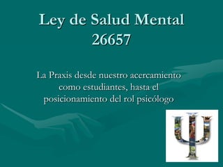 Ley de Salud Mental
       26657
La Praxis desde nuestro acercamiento
     como estudiantes, hasta el
 posicionamiento del rol psicólogo
 