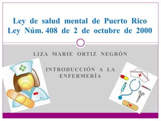 Ley de salud mental de Puerto Rico
Ley Núm. 408 de 2 de octubre de 2000

      L I ZA M A R I E O RT I Z N E G R Ó N

          INTRODUCCIÓN A LA
              ENFERMERÍA
 