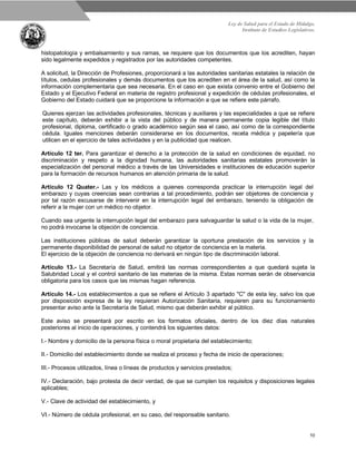 Ley de Salud para el Estado de Hidalgo.
Instituto de Estudios Legislativos.
10
histopatología y embalsamiento y sus ramas, se requiere que los documentos que los acrediten, hayan
sido legalmente expedidos y registrados por las autoridades competentes.
A solicitud, la Dirección de Profesiones, proporcionará a las autoridades sanitarias estatales la relación de
títulos, cedulas profesionales y demás documentos que los acrediten en el área de la salud, así como la
información complementaria que sea necesaria. En el caso en que exista convenio entre el Gobierno del
Estado y el Ejecutivo Federal en materia de registro profesional y expedición de cédulas profesionales, el
Gobierno del Estado cuidará que se proporcione la información a que se refiere este párrafo.
Quienes ejerzan las actividades profesionales, técnicas y auxiliares y las especialidades a que se refiere
este capítulo, deberán exhibir a la vista del público y de manera permanente copia legible del título
profesional, diploma, certificado o grado académico según sea el caso, así como de la correspondiente
cédula. Iguales menciones deberán considerarse en los documentos, receta médica y papelería que
utilicen en el ejercicio de tales actividades y en la publicidad que realicen.
Artículo 12 ter. Para garantizar el derecho a la protección de la salud en condiciones de equidad, no
discriminación y respeto a la dignidad humana, las autoridades sanitarias estatales promoverán la
especialización del personal médico a través de las Universidades e instituciones de educación superior
para la formación de recursos humanos en atención primaria de la salud.
Artículo 12 Quater.- Las y los médicos a quienes corresponda practicar la interrupción legal del
embarazo y cuyas creencias sean contrarias a tal procedimiento, podrán ser objetores de conciencia y
por tal razón excusarse de intervenir en la interrupción legal del embarazo, teniendo la obligación de
referir a la mujer con un médico no objetor.
Cuando sea urgente la interrupción legal del embarazo para salvaguardar la salud o la vida de la mujer,
no podrá invocarse la objeción de conciencia.
Las instituciones públicas de salud deberán garantizar la oportuna prestación de los servicios y la
permanente disponibilidad de personal de salud no objetor de conciencia en la materia.
El ejercicio de la objeción de conciencia no derivará en ningún tipo de discriminación laboral.
Artículo 13.- La Secretaría de Salud, emitirá las normas correspondientes a que quedará sujeta la
Salubridad Local y el control sanitario de las materias de la misma. Estas normas serán de observancia
obligatoria para los casos que las mismas hagan referencia.
Artículo 14.- Los establecimientos a que se refiere el Artículo 3 apartado "C" de esta ley, salvo los que
por disposición expresa de la ley requieran Autorización Sanitaria, requieren para su funcionamiento
presentar aviso ante la Secretaría de Salud, mismo que deberán exhibir al público.
Este aviso se presentará por escrito en los formatos oficiales, dentro de los diez días naturales
posteriores al inicio de operaciones, y contendrá los siguientes datos:
I.- Nombre y domicilio de la persona física o moral propietaria del establecimiento;
II.- Domicilio del establecimiento donde se realiza el proceso y fecha de inicio de operaciones;
III.- Procesos utilizados, línea o líneas de productos y servicios prestados;
IV.- Declaración, bajo protesta de decir verdad, de que se cumplen los requisitos y disposiciones legales
aplicables;
V.- Clave de actividad del establecimiento, y
VI.- Número de cédula profesional, en su caso, del responsable sanitario.
 