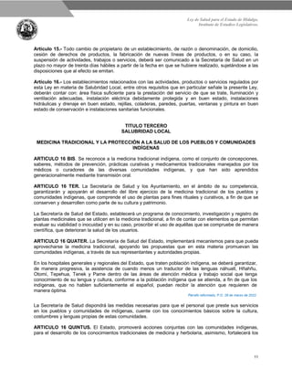 Ley de Salud para el Estado de Hidalgo.
Instituto de Estudios Legislativos.
11
Artículo 15.- Todo cambio de propietario de un establecimiento, de razón o denominación, de domicilio,
cesión de derechos de productos, la fabricación de nuevas líneas de productos, o en su caso, la
suspensión de actividades, trabajos o servicios, deberá ser comunicado a la Secretaría de Salud en un
plazo no mayor de treinta días hábiles a partir de la fecha en que se hubiere realizado, sujetándose a las
disposiciones que al efecto se emitan.
Artículo 16.- Los establecimientos relacionados con las actividades, productos o servicios regulados por
esta Ley en materia de Salubridad Local, entre otros requisitos que en particular señale la presente Ley,
deberán contar con: área física suficiente para la prestación del servicio de que se trate, Iluminación y
ventilación adecuadas, instalación eléctrica debidamente protegida y en buen estado, instalaciones
hidráulicas y drenaje en buen estado, rejillas, coladeras, paredes, puertas, ventanas y pintura en buen
estado de conservación e instalaciones sanitarias funcionales.
TITULO TERCERO
SALUBRIDAD LOCAL
MEDICINA TRADICIONAL Y LA PROTECCIÓN A LA SALUD DE LOS PUEBLOS Y COMUNIDADES
INDÍGENAS
ARTICULO 16 BIS. Se reconoce a la medicina tradicional indígena, como el conjunto de concepciones,
saberes, métodos de prevención, prácticas curativas y medicamentos tradicionales manejados por los
médicos o curadores de las diversas comunidades indígenas, y que han sido aprendidos
generacionalmente mediante transmisión oral.
ARTICULO 16 TER. La Secretaría de Salud y los Ayuntamiento, en el ámbito de su competencia,
garantizarán y apoyarán el desarrollo del libre ejercicio de la medicina tradicional de los pueblos y
comunidades indígenas, que comprende el uso de plantas para fines rituales y curativos, a fin de que se
conserven y desarrollen como parte de su cultura y patrimonio.
La Secretaría de Salud del Estado, establecerá un programa de conocimiento, investigación y registro de
plantas medicinales que se utilicen en la medicina tradicional, a fin de contar con elementos que permitan
evaluar su viabilidad o inocuidad y en su caso, proscribir el uso de aquéllas que se compruebe de manera
científica, que deterioran la salud de los usuarios.
ARTICULO 16 QUATER. La Secretaría de Salud del Estado, implementará mecanismos para que pueda
aprovecharse la medicina tradicional, apoyando las propuestas que en esta materia promuevan las
comunidades indígenas, a través de sus representantes y autoridades propias.
En los hospitales generales y regionales del Estado, que traten población indígena, se deberá garantizar,
de manera progresiva, la asistencia de cuando menos un traductor de las lenguas náhuatl, Hñahñu,
Otomí, Tepehua, Tenek y Pame dentro de las áreas de atención médica y trabajo social que tenga
conocimiento de su lengua y cultura, conforme a la población indígena que se atienda, a fin de que los
indígenas, que no hablen suficientemente el español, puedan recibir la atención que requieren de
manera óptima.
Párrafo reformado, P.O. 28 de marzo de 2022.
La Secretaría de Salud dispondrá las medidas necesarias para que el personal que preste sus servicios
en los pueblos y comunidades de indígenas, cuente con los conocimientos básicos sobre la cultura,
costumbres y lenguas propias de estas comunidades.
ARTICULO 16 QUINTUS. El Estado, promoverá acciones conjuntas con las comunidades indígenas,
para el desarrollo de los conocimientos tradicionales de medicina y herbolaria, asimismo, fortalecerá los
 