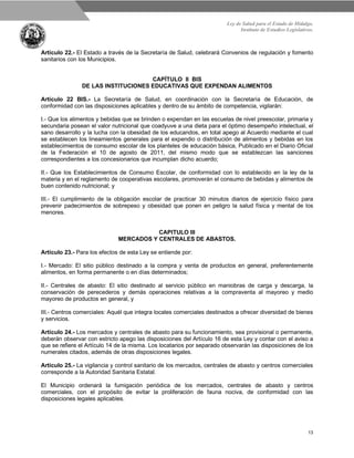 Ley de Salud para el Estado de Hidalgo.
Instituto de Estudios Legislativos.
13
Artículo 22.- El Estado a través de la Secretaría de Salud, celebrará Convenios de regulación y fomento
sanitarios con los Municipios.
CAPÍTULO II BIS
DE LAS INSTITUCIONES EDUCATIVAS QUE EXPENDAN ALIMENTOS
Artículo 22 BIS.- La Secretaría de Salud, en coordinación con la Secretaría de Educación, de
conformidad con las disposiciones aplicables y dentro de su ámbito de competencia, vigilarán:
I.- Que los alimentos y bebidas que se brinden o expendan en las escuelas de nivel preescolar, primaria y
secundaria posean el valor nutricional que coadyuve a una dieta para el óptimo desempeño intelectual, el
sano desarrollo y la lucha con la obesidad de los educandos, en total apego al Acuerdo mediante el cual
se establecen los lineamientos generales para el expendio o distribución de alimentos y bebidas en los
establecimientos de consumo escolar de los planteles de educación básica, Publicado en el Diario Oficial
de la Federación el 10 de agosto de 2011, del mismo modo que se establezcan las sanciones
correspondientes a los concesionarios que incumplan dicho acuerdo;
II.- Que los Establecimientos de Consumo Escolar, de conformidad con lo establecido en la ley de la
materia y en el reglamento de cooperativas escolares, promoverán el consumo de bebidas y alimentos de
buen contenido nutricional; y
III.- El cumplimiento de la obligación escolar de practicar 30 minutos diarios de ejercicio físico para
prevenir padecimientos de sobrepeso y obesidad que ponen en peligro la salud física y mental de los
menores.
CAPITULO III
MERCADOS Y CENTRALES DE ABASTOS.
Artículo 23.- Para los efectos de esta Ley se entiende por:
I.- Mercado: El sitio público destinado a la compra y venta de productos en general, preferentemente
alimentos, en forma permanente o en días determinados;
II.- Centrales de abasto: El sitio destinado al servicio público en maniobras de carga y descarga, la
conservación de perecederos y demás operaciones relativas a la compraventa al mayoreo y medio
mayoreo de productos en general, y
III.- Centros comerciales: Aquél que integra locales comerciales destinados a ofrecer diversidad de bienes
y servicios.
Artículo 24.- Los mercados y centrales de abasto para su funcionamiento, sea provisional o permanente,
deberán observar con estricto apego las disposiciones del Artículo 16 de esta Ley y contar con el aviso a
que se refiere el Artículo 14 de la misma. Los locatarios por separado observarán las disposiciones de los
numerales citados, además de otras disposiciones legales.
Artículo 25.- La vigilancia y control sanitario de los mercados, centrales de abasto y centros comerciales
corresponde a la Autoridad Sanitaria Estatal.
El Municipio ordenará la fumigación periódica de los mercados, centrales de abasto y centros
comerciales, con el propósito de evitar la proliferación de fauna nociva, de conformidad con las
disposiciones legales aplicables.
 