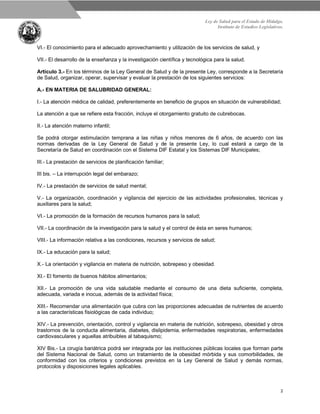 Ley de Salud para el Estado de Hidalgo.
Instituto de Estudios Legislativos.
2
VI.- El conocimiento para el adecuado aprovechamiento y utilización de los servicios de salud, y
VII.- El desarrollo de la enseñanza y la investigación científica y tecnológica para la salud.
Artículo 3.- En los términos de la Ley General de Salud y de la presente Ley, corresponde a la Secretaría
de Salud, organizar, operar, supervisar y evaluar la prestación de los siguientes servicios:
A.- EN MATERIA DE SALUBRIDAD GENERAL:
I.- La atención médica de calidad, preferentemente en beneficio de grupos en situación de vulnerabilidad;
La atención a que se refiere esta fracción, incluye el otorgamiento gratuito de cubrebocas.
II.- La atención materno infantil;
Se podrá otorgar estimulación temprana a las niñas y niños menores de 6 años, de acuerdo con las
normas derivadas de la Ley General de Salud y de la presente Ley, lo cual estará a cargo de la
Secretaría de Salud en coordinación con el Sistema DIF Estatal y los Sistemas DIF Municipales;
III.- La prestación de servicios de planificación familiar;
III bis. – La interrupción legal del embarazo;
IV.- La prestación de servicios de salud mental;
V.- La organización, coordinación y vigilancia del ejercicio de las actividades profesionales, técnicas y
auxiliares para la salud;
VI.- La promoción de la formación de recursos humanos para la salud;
VII.- La coordinación de la investigación para la salud y el control de ésta en seres humanos;
VIII.- La información relativa a las condiciones, recursos y servicios de salud;
IX.- La educación para la salud;
X.- La orientación y vigilancia en materia de nutrición, sobrepeso y obesidad.
XI.- El fomento de buenos hábitos alimentarios;
XII.- La promoción de una vida saludable mediante el consumo de una dieta suficiente, completa,
adecuada, variada e inocua, además de la actividad física;
XIII.- Recomendar una alimentación que cubra con las proporciones adecuadas de nutrientes de acuerdo
a las características fisiológicas de cada individuo;
XIV.- La prevención, orientación, control y vigilancia en materia de nutrición, sobrepeso, obesidad y otros
trastornos de la conducta alimentaria, diabetes, dislipidemia, enfermedades respiratorias, enfermedades
cardiovasculares y aquellas atribuibles al tabaquismo;
XIV Bis.- La cirugía bariátrica podrá ser integrada por las instituciones públicas locales que forman parte
del Sistema Nacional de Salud, como un tratamiento de la obesidad mórbida y sus comorbilidades, de
conformidad con los criterios y condiciones previstos en la Ley General de Salud y demás normas,
protocolos y disposiciones legales aplicables.
 