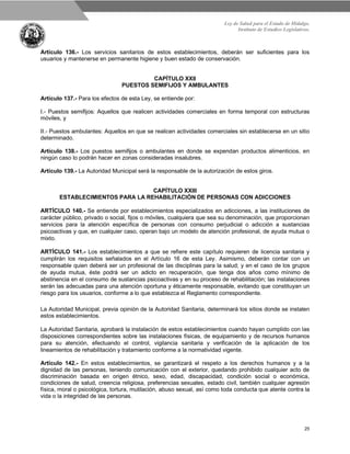 Ley de Salud para el Estado de Hidalgo.
Instituto de Estudios Legislativos.
25
Artículo 136.- Los servicios sanitarios de estos establecimientos, deberán ser suficientes para los
usuarios y mantenerse en permanente higiene y buen estado de conservación.
CAPÍTULO XXII
PUESTOS SEMIFIJOS Y AMBULANTES
Artículo 137.- Para los efectos de esta Ley, se entiende por:
I.- Puestos semifijos: Aquellos que realicen actividades comerciales en forma temporal con estructuras
móviles, y
II.- Puestos ambulantes: Aquellos en que se realicen actividades comerciales sin establecerse en un sitio
determinado.
Artículo 138.- Los puestos semifijos o ambulantes en donde se expendan productos alimenticios, en
ningún caso lo podrán hacer en zonas consideradas insalubres.
Artículo 139.- La Autoridad Municipal será la responsable de la autorización de estos giros.
CAPÍTULO XXIII
ESTABLECIMIENTOS PARA LA REHABILITACIÓN DE PERSONAS CON ADICCIONES
ARTÍCULO 140.- Se entiende por establecimientos especializados en adicciones, a las instituciones de
carácter público, privado o social, fijos o móviles, cualquiera que sea su denominación, que proporcionan
servicios para la atención específica de personas con consumo perjudicial o adicción a sustancias
psicoactivas y que, en cualquier caso, operan bajo un modelo de atención profesional, de ayuda mutua o
mixto.
ARTÍCULO 141.- Los establecimientos a que se refiere este capítulo requieren de licencia sanitaria y
cumplirán los requisitos señalados en el Artículo 16 de esta Ley. Asimismo, deberán contar con un
responsable quien deberá ser un profesional de las disciplinas para la salud; y en el caso de los grupos
de ayuda mutua, éste podrá ser un adicto en recuperación, que tenga dos años como mínimo de
abstinencia en el consumo de sustancias psicoactivas y en su proceso de rehabilitación; las instalaciones
serán las adecuadas para una atención oportuna y éticamente responsable, evitando que constituyan un
riesgo para los usuarios, conforme a lo que establezca el Reglamento correspondiente.
La Autoridad Municipal, previa opinión de la Autoridad Sanitaria, determinará los sitios donde se instalen
estos establecimientos.
La Autoridad Sanitaria, aprobará la instalación de estos establecimientos cuando hayan cumplido con las
disposiciones correspondientes sobre las instalaciones físicas, de equipamiento y de recursos humanos
para su atención, efectuando el control, vigilancia sanitaria y verificación de la aplicación de los
lineamientos de rehabilitación y tratamiento conforme a la normatividad vigente.
Artículo 142.- En estos establecimientos, se garantizará el respeto a los derechos humanos y a la
dignidad de las personas, teniendo comunicación con el exterior, quedando prohibido cualquier acto de
discriminación basada en origen étnico, sexo, edad, discapacidad, condición social o económica,
condiciones de salud, creencia religiosa, preferencias sexuales, estado civil, también cualquier agresión
física, moral o psicológica, tortura, mutilación, abuso sexual, así como toda conducta que atente contra la
vida o la integridad de las personas.
 
