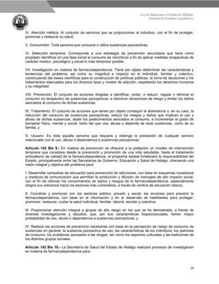Ley de Salud para el Estado de Hidalgo.
Instituto de Estudios Legislativos.
29
IV. Atención médica: Al conjunto de servicios que se proporcionan al individuo, con el fin de proteger,
promover y restaurar su salud;
V. Consumidor: Toda persona que consume o utilice sustancias psicoactivas;
VI. Detección temprana: Corresponde a una estrategia de prevención secundaria que tiene como
propósito identificar en una fase inicial el consumo de narcóticos a fin de aplicar medidas terapéuticas de
carácter médico, psicológico y social lo más temprano posible;
VII. Investigación en materia de farmacodependencia: Tiene por objeto determinar las características y
tendencias del problema, así como su magnitud e impacto en lo individual, familiar y colectivo;
construyendo las bases científicas para la construcción de políticas públicas, la toma de decisiones y los
tratamientos adecuados para los diversos tipos y niveles de adicción; respetando los derechos humanos
y su integridad.
VIII. Prevención: El conjunto de acciones dirigidas a identificar, evitar, o reducir, regular o eliminar el
consumo no terapéutico de sustancias psicoactivas, a disminuir situaciones de riesgo y limitar los daños
asociados al consumo de dichas sustancias;
IX. Tratamiento: El conjunto de acciones que tienen por objeto conseguir la abstinencia o, en su caso, la
reducción del consumo de sustancias psicoactivas, reducir los riesgos y daños que implican el uso y
abuso de dichas sustancias, abatir los padecimientos asociados al consumo, e incrementar el grado de
bienestar físico, mental y social, tanto del que usa, abusa o depende de esas sustancias, como de su
familia; y
X. Usuario: Es toda aquella persona que requiera y obtenga la prestación de cualquier servicio
relacionado con el uso, abuso o dependencia a sustancias psicoactivas.
Artículo 142 Bis 9.- En materia de prevención se ofrecerá a la población un modelo de intervención
temprana que considere desde la prevención y promoción de una vida saludable, hasta el tratamiento
ambulatorio de calidad de la farmacodependencia, el programa estatal fortalecerá la responsabilidad del
Estado, principalmente entre las Secretarías de Gobierno, Educación y Salud de Hidalgo, ofreciendo una
visión integral y objetiva del problema para:
I. Desarrollar campañas de educación para prevención de adicciones, con base en esquemas novedosos
y creativos de comunicación que permitan la producción y difusión de mensajes de alto impacto social,
con el fin de reforzar los conocimientos de daños y riesgos de la farmacodependencia, especialmente
dirigirá sus esfuerzos hacia los sectores más vulnerables, a través de centros de educación básica;
II. Coordinar y promover con los sectores público, privado y social, las acciones para prevenir la
farmacodependencia, con base en la información y en el desarrollo de habilidades para proteger,
promover, restaurar, cuidar la salud individual, familiar, laboral, escolar y colectiva;
III. Proporcionar atención integral a grupos de alto riesgo en los que se ha demostrado, a través de
diversas investigaciones y estudios, que, por sus características biopsicosociales, tienen mayor
probabilidad de uso, abuso o dependencia a sustancias psicoactivas; y
IV. Realizar las acciones de prevención necesarias con base en la percepción de riesgo de consumo de
sustancias en general, la sustancia psicoactiva de uso; las características de los individuos; los patrones
de consumo; los problemas asociados a las drogas; así como los aspectos culturales y las tradiciones de
los distintos grupos sociales.
Artículo 142 Bis 10.- La Secretaría de Salud del Estado de Hidalgo realizará procesos de investigación
en materia de farmacodependencia para:
 