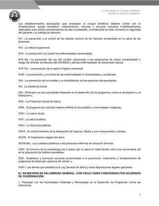 Ley de Salud para el Estado de Hidalgo.
Instituto de Estudios Legislativos.
3
Los establecimientos autorizados que practiquen la cirugía bariátrica deberán contar con la
infraestructura, equipo biomédico, medicamentos, insumos y recursos humanos multidisciplinarios
adecuados para dichos procedimientos de alta complejidad, considerando en todo momento la seguridad
del paciente y la calidad de atención.
XV.- La prevención y el control de los efectos nocivos de los factores ambientales en la salud de las
personas;
XVI.- La salud ocupacional;
XVII.- La prevención y el control de enfermedades transmisibles;
XVII Bis.- La promoción del uso del condón, priorizando a las poblaciones de mayor vulnerabilidad y
riesgo de contraer la infección del VIH/SIDA y demás enfermedades de transmisión sexual;
XVII Ter.- La promoción de la salud e higiene menstrual;
XVIII.- La prevención y el control de las enfermedades no transmisibles y accidentes;
XIX.- La prevención de la invalidez y la rehabilitación de las personas discapacitadas;
XX.- La asistencia social;
XXI.- Participar con las autoridades federales en el desarrollo de los programas contra el alcoholismo y el
tabaquismo;
XXII.- La Protección Social en Salud;
XXIII.- El programa de nutrición materno-infantil en los pueblos y comunidades indígenas;
XXIV.- La salud visual;
XXV.- La salud auditiva;
XXVI.- La Salud bucodental;
XXVII.- El control sanitario de la disposición de órganos, tejidos y sus componentes y células;
XXVIII.- El tratamiento integral del dolor;
XXVIII Bis.- Los cuidados paliativos a las personas enfermas en situación terminal.
XXIX.- El fomento de la metodología de 5 pasos por tu salud en cada familia como una herramienta útil
en la adquisición de hábitos saludables;
XXX.- Establecer y promover acciones encaminadas a la prevención, tratamiento y fortalecimiento de
programas de detección oportuna de cáncer; y
XXXI.- Las demás que establezca la Ley General de Salud y otras disposiciones legales aplicables.
B.- EN MATERIA DE SALUBRIDAD GENERAL, CON FACULTADES CONCEDIDAS POR ACUERDOS
DE COORDINACIÓN:
I.- Participar con las Autoridades Federales y Municipales en el Desarrollo de Programas contra las
Adicciones;
 