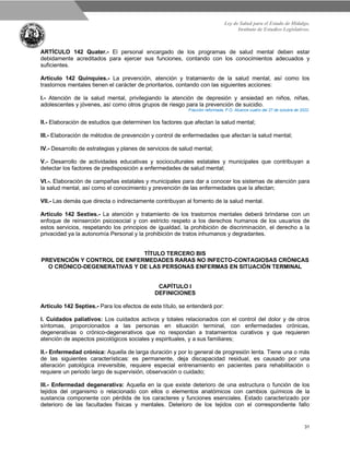 Ley de Salud para el Estado de Hidalgo.
Instituto de Estudios Legislativos.
31
ARTÍCULO 142 Quater.- El personal encargado de los programas de salud mental deben estar
debidamente acreditados para ejercer sus funciones, contando con los conocimientos adecuados y
suficientes.
Artículo 142 Quinquies.- La prevención, atención y tratamiento de la salud mental, así como los
trastornos mentales tienen el carácter de prioritarios, contando con las siguientes acciones:
I.- Atención de la salud mental, privilegiando la atención de depresión y ansiedad en niños, niñas,
adolescentes y jóvenes, así como otros grupos de riesgo para la prevención de suicidio.
Fracción reformada, P.O. Alcance cuatro del 27 de octubre de 2022.
II.- Elaboración de estudios que determinen los factores que afectan la salud mental;
III.- Elaboración de métodos de prevención y control de enfermedades que afectan la salud mental;
IV.- Desarrollo de estrategias y planes de servicios de salud mental;
V.- Desarrollo de actividades educativas y socioculturales estatales y municipales que contribuyan a
detectar los factores de predisposición a enfermedades de salud mental;
VI.-. Elaboración de campañas estatales y municipales para dar a conocer los sistemas de atención para
la salud mental, así como el conocimiento y prevención de las enfermedades que la afectan;
VII.- Las demás que directa o indirectamente contribuyan al fomento de la salud mental.
Artículo 142 Sexties.- La atención y tratamiento de los trastornos mentales deberá brindarse con un
enfoque de reinserción psicosocial y con estricto respeto a los derechos humanos de los usuarios de
estos servicios, respetando los principios de igualdad, la prohibición de discriminación, el derecho a la
privacidad ya la autonomía Personal y la prohibición de tratos inhumanos y degradantes.
TÍTULO TERCERO BIS
PREVENCIÓN Y CONTROL DE ENFERMEDADES RARAS NO INFECTO-CONTAGIOSAS CRÓNICAS
O CRÓNICO-DEGENERATIVAS Y DE LAS PERSONAS ENFERMAS EN SITUACIÓN TERMINAL
CAPÍTULO I
DEFINICIONES
Artículo 142 Septies.- Para los efectos de este título, se entenderá por:
I. Cuidados paliativos: Los cuidados activos y totales relacionados con el control del dolor y de otros
síntomas, proporcionados a las personas en situación terminal, con enfermedades crónicas,
degenerativas o crónico-degenerativos que no respondan a tratamientos curativos y que requieren
atención de aspectos psicológicos sociales y espirituales, y a sus familiares;
II.- Enfermedad crónica: Aquella de larga duración y por lo general de progresión lenta. Tiene una o más
de las siguientes características: es permanente, deja discapacidad residual, es causado por una
alteración patológica irreversible, requiere especial entrenamiento en pacientes para rehabilitación o
requiere un periodo largo de supervisión, observación o cuidado;
III.- Enfermedad degenerativa: Aquella en la que existe deterioro de una estructura o función de los
tejidos del organismo o relacionado con ellos o elementos anatómicos con cambios químicos de la
sustancia componente con pérdida de los caracteres y funciones esenciales. Estado caracterizado por
deterioro de las facultades físicas y mentales. Deterioro de los tejidos con el correspondiente fallo
 