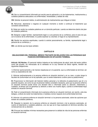 Ley de Salud para el Estado de Hidalgo.
Instituto de Estudios Legislativos.
33
VII. Dar su consentimiento informado por escrito para la aplicación o no de tratamientos, medicamentos y
cuidados paliativos adecuados a su enfermedad, necesidades y calidad de vida;
VIII. Solicitar al personal médico, la administración de medicamentos que mitiguen el dolor;
IX. Renunciar, abandonar o negarse en cualquier momento a recibir o continuar el tratamiento que
considere extraordinario;
X. Optar por recibir los cuidados paliativos en un domicilio particular, cuando se determine dentro del plan
de cuidados paliativos;
XI. Designar a algún familiar, representante legal o a una persona de su confianza, para el caso de que,
con el avance de la enfermedad, no pueda expresar su voluntad, lo haga en su representación;
XII. Recibir los servicios espirituales, cuando lo solicite personalmente, su familia, representante legal o
persona de su confianza; y
XIII. Los demás que las leyes señalen.
CAPÍTULO III
OBLIGACIONES DEL PERSONAL MÉDICO TRATANTE EN RELACIÓN CON LAS PERSONAS QUE
PADECEN ENFERMEDADES EN SITUACIÓN TERMINAL
Artículo 142 Nonies.- El personal médico tratante en las instituciones de salud, tanto del sector público
como del privado, sin menoscabo de lo señalado en la Ley General de Salud vigente, tendrán las
siguientes obligaciones:
I. Informar oportunamente y de manera respetuosa al o la paciente, que su enfermedad es terminal, así
como su expectativa de vida;
II. Informar pertinentemente a la persona enferma en situación terminal y en su caso, a quien tenga la
facultad de conformidad con la ley aplicable, que no existe tratamiento curativo para su padecimiento;
III. Proporcionar la información del historial médico personal y la referente al padecimiento que él o la
paciente requiera, así como la que el personal médico considere necesaria, para que la persona enferma
en situación terminal pueda tomar una decisión libre e informada sobre su atención, tratamiento y
cuidados, al tiempo que se garantiza su derecho a tener una muerte digna, cuando la enfermedad haya
entrado en situación terminal;
IV. Pedir el consentimiento informado de la persona enferma en situación terminal, por escrito, ante dos
testigos, a efecto de recibir los tratamientos o medidas a tomar respecto de la enfermedad terminal;
V. Informar a la persona enferma en situación terminal o a la persona autorizada, sobre las opciones que
existan de cuidados paliativos;
VI. Respetar la decisión de la persona enferma en situación terminal o de la persona autorizada, en
cuanto al tratamiento y cuidados paliativos, una vez que se le haya explicado en términos sencillos, las
consecuencias de su decisión;
VII. Procurar las medidas mínimas necesarias para preservar la calidad de vida de las personas enfermas
en situación terminal;
 