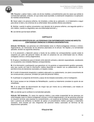 Ley de Salud para el Estado de Hidalgo.
Instituto de Estudios Legislativos.
34
VIII. Respetar y aplicar todas y cada una de las medidas y procedimientos para los casos que señala la
normatividad aplicable, evitando, sin que exista duda razonable, la obstinación terapéutica o la aplicación
de medidas extraordinarias;
IX. Hacer saber a la persona enferma, de inmediato y antes de su aplicación, si el tratamiento a seguir
para aliviar el dolor y los síntomas de su enfermedad, tiene posibles efectos secundarios;
X. Solicitar, cuando lo estime conveniente o por decisión de la persona enferma, una segunda opinión a
otro médico, cuando su diagnóstico sea una enfermedad terminal; y
XI. Las demás que las leyes señalen.
CAPÍTULO IV
DERECHOS ESPECÍFICOS DE LAS PERSONAS CON ENFERMEDADES RARAS NO INFECTO-
CONTAGIOSAS CRÓNICAS O CRÓNICO-DEGENERATIVAS.
Artículo 142 Decies. Las personas con enfermedades raras no infecto-contagiosas crónicas o crónico-
degenerativas, sin menoscabo de los derechos plasmados en el artículo 142 Septies y la normatividad
aplicable, tendrán los siguientes derechos:
I.- A la prevención y detección precoz a través de los análisis los correspondientes cuando exista la
sospecha por parte del personal médico de estar en presencia de una enfermedad rara no infecto-
contagiosa crónica o crónico-degenerativa;
II. Al apoyo y transferencia para el tránsito entre atención primaria y atención especializada, canalizando
al o la paciente a las Unidades Médicas correspondientes;
III. A la información y participación que garanticen al o la paciente un asesoramiento genético apropiado,
para que cuente con toda la información médica disponible en relación con su padecimiento, que le
permita la toma de decisiones razonadas y el respeto a estas;
IV. A recibir el tratamiento terapéutico o paliativo adecuado a su padecimiento, con pleno conocimiento de
las consecuencias y alcances, brindado por parte del personal médico;
V. A participar en programas de fomento y apoyo de las terapias avanzadas y de la investigación;
VI. A tener acceso en las Unidades de Rehabilitación, cuando su tratamiento considere la opción de ser
rehabilitado;
VII. A no ser objeto de discriminación de ningún tipo por motivo de su enfermedad y ser tratado en
irrestricto apego a su dignidad; y
VIII. Los demás que le confieran la normatividad aplicable.
Artículo 142 Undecies.- En casos de urgencia médica y que exista incapacidad de las personas con
enfermedades raras no infecto-contagiosas crónicas o crónico-degenerativas y de las personas enfermas
en situación terminal, para expresar su consentimiento, y en ausencia de familiares, representante legal,
tutor o persona de confianza, la decisión de aplicar un procedimiento médico quirúrgico o tratamiento
necesario, será tomada por dos integrantes del personal médico autorizado en términos de las
disposiciones aplicables.
TÍTULO III TER
 