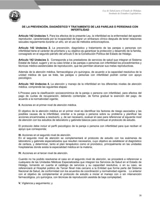 Ley de Salud para el Estado de Hidalgo.
Instituto de Estudios Legislativos.
35
DE LA PREVENCIÓN, DIAGNÓSTICO Y TRATAMIENTO DE LAS PAREJAS O PERSONAS CON
INFERTILIDAD
Artículo 142 Undecies 1. Para los efectos de la presente Ley, la infertilidad es la enfermedad del aparato
reproductor, caracterizada por la incapacidad de lograr un embarazo clínico después de tener relaciones
sexuales regularmente durante un año, sin el uso de métodos anticonceptivos.
Artículo 142 Undecies 2. La prevención, diagnóstico y tratamiento de las parejas o personas con
infertilidad tiene el carácter de prioritario y su objetivo es garantizar la protección y desarrollo de la familia,
consagrado en el segundo párrafo del artículo 5 de la Constitución Política del Estado de Hidalgo.
Artículo 142 Undecies 3. Corresponde a los prestadores de servicios de salud que integran el Sistema
Estatal de Salud, sugerir y en su caso bridar a las parejas o personas con infertilidad los procedimientos y
técnicas médico-asistenciales de reproducción, que les permitan alcanzar sus metas reproductivas.
Además de la atención médica, farmacológica y/o quirúrgica, de acuerdo a la capacidad resolutiva de la
unidad médica de que se trate, las parejas o personas con infertilidad podrán contar con apoyo
psicológico.
Artículo 142 Undecies 4. La atención y manejo de la infertilidad en los diferentes niveles de atención
médica, comprende las siguientes etapas:
I. Proceso para la clasificación socioeconómica de la pareja o persona con infertilidad, para efectos del
pago de cuotas de recuperación, debiendo contemplar, de forma gradual la exención del pago, de
acuerdo a la normatividad vigente;
II. Acciones en el primer nivel de atención médica.
El objetivo de la atención médica en el primer nivel es identificar los factores de riesgo asociados y las
posibles causas de la infertilidad, orientar a la pareja o persona sobre su problema y planificar las
acciones encaminadas a resolverlo, y, de ser necesario, evaluar el caso para referenciar al siguiente nivel
de atención con los estudios de laboratorio y gabinete básicos para continuar el protocolo de estudio.
El protocolo debe incluir el perfil psicológico de la pareja o persona con infertilidad para que reciban el
apoyo que corresponda;
III. Acciones en el segundo nivel de atención.
En el segundo nivel de atención se complementará el protocolo de estudio con los exámenes de
laboratorio y gabinete especializados que resulten necesarios, cuyo objetivo es establecer el diagnóstico
de certeza, y determinar, tanto el plan terapéutico como el pronóstico, principalmente en las unidades
hospitalarias donde exista la especialidad médica en la materia;
IV. Acciones en el tercer nivel de atención.
Cuando no ha podido resolverse el caso en el segundo nivel de atención, se procederá a referenciar a
cualquiera de las Unidades Médicas Especializadas que integran los Servicios de Salud en el Estado de
Hidalgo, tomando en cuenta el catálogo de servicios y su capacidad resolutiva, o en su caso, se
referenciará al Hospital público de Tercer Nivel más cercano a la Entidad que forme parte del Sistema
Nacional de Salud, de conformidad con los acuerdos de coordinación y normatividad vigente. Lo anterior
con el objetivo de complementar el protocolo de estudio e iniciar el manejo con o sin intervención
farmacológica, y/o quirúrgica, con técnicas de reproducción asistida de baja complejidad;
V. Vigilancia y seguimiento; y
 