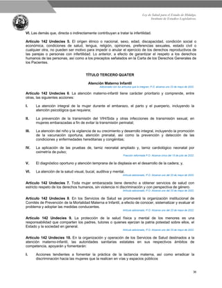 Ley de Salud para el Estado de Hidalgo.
Instituto de Estudios Legislativos.
36
VI. Las demás que, directa o indirectamente contribuyan a tratar la infertilidad.
Artículo 142 Undecies 5. El origen étnico o nacional, sexo, edad, discapacidad, condición social o
económica, condiciones de salud, lengua, religión, opiniones, preferencias sexuales, estado civil o
cualquier otra, no pueden ser motivo para impedir o anular el ejercicio de los derechos reproductivos de
las parejas o personas con infertilidad. Lo anterior, a efecto de garantizar el respeto a los derechos
humanos de las personas, así como a los preceptos señalados en la Carta de los Derechos Generales de
los Pacientes.
TÍTULO TERCERO QUATER
Atención Materno Infantil
Adicionado con los artículos que lo integran, P.O. alcance uno 23 de mayo de 2022.
Artículo 142 Undecies 6. La atención materno-infantil tiene carácter prioritario y comprende, entre
otras, las siguientes acciones:
I. La atención integral de la mujer durante el embarazo, el parto y el puerperio, incluyendo la
atención psicológica que requiera;
II. La prevención de la transmisión del VIH/Sida y otras infecciones de transmisión sexual, en
mujeres embarazadas a fin de evitar la transmisión perinatal;
III. La atención del niño y la vigilancia de su crecimiento y desarrollo integral, incluyendo la promoción
de la vacunación oportuna, atención prenatal, así como la prevención y detección de las
condiciones y enfermedades hereditarias y congénitas;
IV. La aplicación de las pruebas de, tamiz neonatal ampliado y, tamiz cardiológico neonatal por
oximetría de pulso;
Fracción reformada P.O. Alcance cinco del 15 de julio de 2022.
V. El diagnóstico oportuno y atención temprana de la displasia en el desarrollo de la cadera; y,
VI. La atención de la salud visual, bucal, auditiva y mental.
Artículo adicionado, P.O. Alcance uno del 23 de mayo de 2022.
Artículo 142 Undecies 7. Toda mujer embarazada tiene derecho a obtener servicios de salud con
estricto respeto de los derechos humanos, sin violencia ni discriminación y con perspectiva de género.
Artículo adicionado, P.O. Alcance uno del 23 de mayo de 2022.
Artículo 142 Undecies 8. En los Servicios de Salud se promoverá la organización institucional de
Comités de Prevención de la Mortalidad Materna e Infantil, a efecto de conocer, sistematizar y evaluar el
problema y adoptar las medidas conducentes.
Artículo adicionado, P.O. Alcance uno del 23 de mayo de 2022.
Artículo 142 Undecies 9. La protección de la salud física y mental de los menores es una
responsabilidad que comparten los padres, tutores o quienes ejerzan la patria potestad sobre ellos, el
Estado y la sociedad en general.
Artículo adicionado, P.O. Alcance uno del 23 de mayo de 2022.
Artículo 142 Undecies 10. En la organización y operación de los Servicios de Salud destinados a la
atención materno-infantil, las autoridades sanitarias estatales en sus respectivos ámbitos de
competencia, apoyarán y fomentarán:
I. Acciones tendientes a fomentar la práctica de la lactancia materna, así como erradicar la
discriminación hacia las mujeres que la realicen en vías y espacios públicos
 