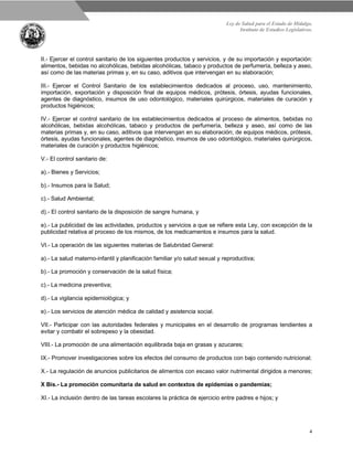Ley de Salud para el Estado de Hidalgo.
Instituto de Estudios Legislativos.
4
II.- Ejercer el control sanitario de los siguientes productos y servicios, y de su importación y exportación:
alimentos, bebidas no alcohólicas, bebidas alcohólicas, tabaco y productos de perfumería, belleza y aseo,
así como de las materias primas y, en su caso, aditivos que intervengan en su elaboración;
III.- Ejercer el Control Sanitario de los establecimientos dedicados al proceso, uso, mantenimiento,
importación, exportación y disposición final de equipos médicos, prótesis, órtesis, ayudas funcionales,
agentes de diagnóstico, insumos de uso odontológico, materiales quirúrgicos, materiales de curación y
productos higiénicos;
IV.- Ejercer el control sanitario de los establecimientos dedicados al proceso de alimentos, bebidas no
alcohólicas, bebidas alcohólicas, tabaco y productos de perfumería, belleza y aseo, así como de las
materias primas y, en su caso, aditivos que intervengan en su elaboración; de equipos médicos, prótesis,
órtesis, ayudas funcionales, agentes de diagnóstico, insumos de uso odontológico, materiales quirúrgicos,
materiales de curación y productos higiénicos;
V.- El control sanitario de:
a).- Bienes y Servicios;
b).- Insumos para la Salud;
c).- Salud Ambiental;
d).- El control sanitario de la disposición de sangre humana, y
e).- La publicidad de las actividades, productos y servicios a que se refiere esta Ley, con excepción de la
publicidad relativa al proceso de los mismos, de los medicamentos e insumos para la salud.
VI.- La operación de las siguientes materias de Salubridad General:
a).- La salud materno-infantil y planificación familiar y/o salud sexual y reproductiva;
b).- La promoción y conservación de la salud física;
c).- La medicina preventiva;
d).- La vigilancia epidemiológica; y
e).- Los servicios de atención médica de calidad y asistencia social.
VII.- Participar con las autoridades federales y municipales en el desarrollo de programas tendientes a
evitar y combatir el sobrepeso y la obesidad.
VIII.- La promoción de una alimentación equilibrada baja en grasas y azucares;
IX.- Promover investigaciones sobre los efectos del consumo de productos con bajo contenido nutricional;
X.- La regulación de anuncios publicitarios de alimentos con escaso valor nutrimental dirigidos a menores;
X Bis.- La promoción comunitaria de salud en contextos de epidemias o pandemias;
XI.- La inclusión dentro de las tareas escolares la práctica de ejercicio entre padres e hijos; y
 