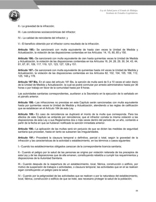 Ley de Salud para el Estado de Hidalgo.
Instituto de Estudios Legislativos.
44
II.- La gravedad de la infracción;
III.- Las condiciones socioeconómicas del infractor;
IV.- La calidad de reincidente del infractor; y
V.- El beneficio obtenido por el infractor como resultado de la infracción.
Artículo 185.- Se sancionará con multa equivalente de hasta cien veces la Unidad de Medida y
Actualización, la violación de las disposiciones contenidas en los Artículos: 14, 15, 80, 85 y 150.
Artículo 186.- Se sancionará con multa equivalente de cien hasta quinientas veces la Unidad de Medida
y Actualización, la violación de las disposiciones contenidas en los Artículos 16, 24, 28, 29, 30, 34, 43, 44,
61, 67, 81, 109, 117, 119, 121, 123, 127, 128 y 151.
Artículo 187.- Se sancionará con multa equivalente de quinientas hasta mil veces la Unidad de Medida y
Actualización, la violación de las disposiciones contenidas en los Artículos 82, 102, 104, 105, 106, 112,
125, 148 y 178.
Artículo 187 Bis. En el caso del artículo 181 Bis, la sanción de multa será de 5 a 10 veces el valor diario
de la Unidad de Medida y Actualización, la cual se podrá conmutar por arresto administrativo hasta por 36
horas o por trabajo en favor de la comunidad hasta por 8 horas.
Las autoridades sanitarias correspondientes, auxiliaran a la Secretaría en la ejecución de lo señalado en
el párrafo anterior.
Artículo 188.- Las infracciones no previstas en este Capítulo serán sancionadas con multa equivalente
hasta por quinientas veces la Unidad de Medida y Actualización, atendiendo a las reglas de calificación
que se establecen en el Artículo 184 de esta Ley.
Artículo 189.- En caso de reincidencia se duplicará el monto de la multa que corresponda. Para los
efectos de este Capítulo se entiende por reincidencia; que el infractor cometa la misma violación a las
disposiciones de esta Ley o sus Reglamentos dos o más veces dentro del periodo de un año, contando a
partir de la fecha en que se hubieran notificado la sanción inmediata anterior.
Artículo 190.- La aplicación de las multas será sin perjuicio de que se dicten las medidas de seguridad
sanitaria que procedan, hasta en tanto se subsanen las irregularidades.
Artículo 191.- Procederá la clausura temporal o definitiva, parcial o total, según la gravedad de la
infracción y las características de la actividad o establecimiento, en los términos o casos siguientes:
I.- Cuando los establecimientos obligados carezcan de la correspondiente licencia sanitaria;
II.- Cuando el peligro por la salud de las personas se origine por violación reiterada de los preceptos de
esta Ley y de las disposiciones que de ella emanen, constituyendo rebeldía a cumplir los requerimientos y
disposiciones de la Autoridad Sanitaria.
III.- Cuando después de la reapertura de un establecimiento, local, fábrica, construcción o edificio, por
motivo de suspensión de trabajos o actividades, o clausura temporal, las actividades que en el se realicen
sigan constituyendo un peligro para la salud;
IV.- Cuando por la peligrosidad de las actividades que se realicen o por la naturaleza del establecimiento,
local, fábrica, construcción o edificio de que se trate, sea necesario proteger la salud de la población;
 