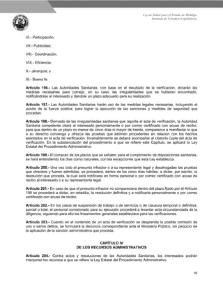 Ley de Salud para el Estado de Hidalgo.
Instituto de Estudios Legislativos.
46
VI.- Participación;
VII.- Publicidad;
VIII.- Coordinación;
VIX.- Eficiencia;
X.- Jerarquía; y
XI.- Buena fe.
Artículo 196.- Las Autoridades Sanitarias, con base en el resultado de la verificación, dictarán las
medidas necesarias para corregir, en su caso, las irregularidades que se hubieren encontrado,
notificándolas al interesado y dándole un plazo adecuado para su realización.
Artículo 197.- Las Autoridades Sanitarias harán uso de las medidas legales necesarias, incluyendo el
auxilio de la fuerza pública, para lograr la ejecución de las sanciones y medidas de seguridad que
procedan.
Artículo 198.- Derivado de las irregularidades sanitarias que reporte el acta de verificación, la Autoridad
Sanitaria competente citará al interesado personalmente o por correo certificado con acuse de recibo,
para que dentro de un plazo no menor de cinco días ni mayor de treinta, comparezca a manifestar lo que
a su derecho convenga y ofrezca las pruebas que estimen procedentes en relación con los hechos
asentados en el acta de verificación. Invariablemente se deberá acompañar al citatorio copia del acta de
verificación. En la substanciación del procedimiento a que se refiere este Capítulo, se aplicará la Ley
Estatal del Procedimiento Administrativo.
Artículo 199.- El computo de los plazos que se señalen para el cumplimiento de disposiciones sanitarias,
se hará entendiendo los días como naturales, con las excepciones que esta Ley establezca.
Artículo 200.- Una vez oído el presunto infractor o a su representante legal y desahogadas las pruebas
que ofreciere y fueren admitidas, se procederá, dentro de los cinco días hábiles, a dictar, por escrito, la
resolución que proceda, la cual será notificada en forma personal o por correo certificado con acuse de
recibo al interesado o a su representante legal.
Artículo 201.- En caso de que el presunto infractor no compareciera dentro del plazo fijado por el Artículo
198 se procederá a dictar, en rebeldía, la resolución definitiva y a notificarla personalmente o por correo
certificado con acuse de recibo.
Artículo 202.- En los casos de suspensión de trabajo o de servicios o de clausura temporal o definitiva,
parcial o total, el personal comisionado para su ejecución procederá a levantar acta circunstanciada de la
diligencia, siguiendo para ello los lineamientos generales establecidos para las verificaciones.
Artículo 203.- Cuando en el contenido de un acta de verificación se desprenda la posible comisión de
uno o varios delitos, se formulará la denuncia correspondiente ante el Ministerio Público, sin perjuicio de
la aplicación de la sanción administrativa que proceda.
CAPÍTULO IV
DE LOS RECURSOS ADMINISTRATIVOS
Artículo 204.- Contra actos y resoluciones de las Autoridades Sanitarias, los interesados podrán
interponer los recursos a que se refiere la Ley Estatal del Procedimiento Administrativo.
 