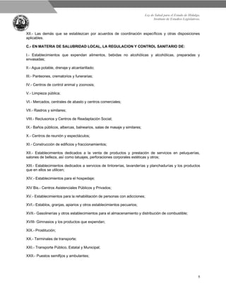 Ley de Salud para el Estado de Hidalgo.
Instituto de Estudios Legislativos.
5
XII.- Las demás que se establezcan por acuerdos de coordinación específicos y otras disposiciones
aplicables.
C.- EN MATERIA DE SALUBRIDAD LOCAL, LA REGULACION Y CONTROL SANITARIO DE:
I.- Establecimientos que expendan alimentos, bebidas no alcohólicas y alcohólicas, preparadas y
envasadas;
II.- Agua potable, drenaje y alcantarillado;
III.- Panteones, crematorios y funerarias;
IV.- Centros de control animal y zoonosis;
V.- Limpieza pública;
VI.- Mercados, centrales de abasto y centros comerciales;
VII.- Rastros y similares;
VIII.- Reclusorios y Centros de Readaptación Social;
IX.- Baños públicos, albercas, balnearios, salas de masaje y similares;
X.- Centros de reunión y espectáculos;
XI.- Construcción de edificios y fraccionamientos;
XII.- Establecimientos dedicados a la venta de productos y prestación de servicios en peluquerías,
salones de belleza, así como tatuajes, perforaciones corporales estéticas y otros;
XIII.- Establecimientos dedicados a servicios de tintorerías, lavanderías y planchadurías y los productos
que en ellos se utilicen;
XIV.- Establecimientos para el hospedaje;
XIV Bis.- Centros Asistenciales Públicos y Privados;
XV.- Establecimientos para la rehabilitación de personas con adicciones;
XVI.- Establos, granjas, apiarios y otros establecimientos pecuarios;
XVII.- Gasolinerías y otros establecimientos para el almacenamiento y distribución de combustible;
XVIII- Gimnasios y los productos que expendan;
XIX.- Prostitución;
XX.- Terminales de transporte;
XXI.- Transporte Público, Estatal y Municipal;
XXII.- Puestos semifijos y ambulantes;
 