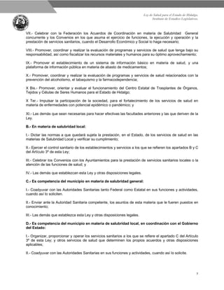 Ley de Salud para el Estado de Hidalgo.
Instituto de Estudios Legislativos.
7
VII.- Celebrar con la Federación los Acuerdos de Coordinación en materia de Salubridad General
concurrente y los Convenios en los que asuma el ejercicio de funciones, la ejecución y operación y la
prestación de servicios sanitarios, cuando el Desarrollo Económico y Social lo haga necesario;
VIII.- Promover, coordinar y realizar la evaluación de programas y servicios de salud que tenga bajo su
responsabilidad, así como fiscalizar los recursos materiales y humanos para su óptimo aprovechamiento;
IX.- Promover el establecimiento de un sistema de información básico en materia de salud, y una
plataforma de información pública en materia de abasto de medicamentos;
X.- Promover, coordinar y realizar la evaluación de programas y servicios de salud relacionados con la
prevención del alcoholismo, el tabaquismo y la farmacodependencia;
X Bis.- Promover, orientar y evaluar el funcionamiento del Centro Estatal de Trasplantes de Órganos,
Tejidos y Células de Seres Humanos para el Estado de Hidalgo;
X Ter.- Impulsar la participación de la sociedad, para el fortalecimiento de los servicios de salud en
materia de enfermedades con potencial epidémico o pandémico; y
XI.- Las demás que sean necesarias para hacer efectivas las facultades anteriores y las que deriven de la
Ley.
B.- En materia de salubridad local:
I.- Dictar las normas a que quedará sujeta la prestación, en el Estado, de los servicios de salud en las
materias de Salubridad Local y verificar su cumplimiento;
II.- Ejercer el control sanitario de los establecimientos y servicios a los que se refieren los apartados B y C
del Artículo 3º de esta Ley;
III.- Celebrar los Convenios con los Ayuntamientos para la prestación de servicios sanitarios locales o la
atención de las funciones de salud; y
IV.- Las demás que establezcan esta Ley y otras disposiciones legales.
C.- Es competencia del municipio en materia de salubridad general:
I.- Coadyuvar con las Autoridades Sanitarias tanto Federal como Estatal en sus funciones y actividades,
cuando así lo soliciten.
II.- Enviar ante la Autoridad Sanitaria competente, los asuntos de esta materia que le fueren puestos en
conocimiento;
III.- Las demás que establezca esta Ley y otras disposiciones legales.
D.- Es competencia del municipio en materia de salubridad local, en coordinación con el Gobierno
del Estado:
I.- Organizar, proporcionar y operar los servicios sanitarios a los que se refiere el apartado C del Artículo
3º de esta Ley; y otros servicios de salud que determinen los propios acuerdos y otras disposiciones
aplicables;
II.- Coadyuvar con las Autoridades Sanitarias en sus funciones y actividades, cuando así lo solicite.
 
