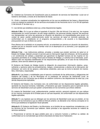Ley de Salud para el Estado de Hidalgo.
Instituto de Estudios Legislativos.
8
III.- Celebrar los Convenios de Coordinación para la prestación de servicios de Salubridad Local con el
Gobierno del Estado, a través de la Secretaría de Salud;
IV.- Emitir y mantener actualizados los reglamentos en los que se establezcan las bases y disposiciones
a que se sujetará la prestación de los servicios enunciados en las fracciones de la I a la VIII del apartado
C del Artículo 3º de esta Ley; y
V.- Las demás que establezca esta Ley y otras disposiciones legales.
Artículo 5 Bis.- En lo que se refiere el apartado A fracción I Bis del Artículo 5 de esta Ley, las mujeres
embarazadas sin control prenatal o de alto riesgo obstétrico, las personas adultas mayores, las personas
con discapacidad, así como las personas en situación de abandono y/o imposibilitadas para acudir a la
unidad de salud, podrán preferentemente recibir los servicios de salud en domicilio particular, de
conformidad con lo establecido en el programa correspondiente y de acuerdo a la disponibilidad
presupuestal con que al efecto se cuente.
Para efectos de lo señalado en el presente artículo, se entenderá por persona en situación de abandono,
aquella que por su situación social o familiar viven en el desamparo en su domicilio y son apoyados por
cualquier persona.
Artículo 5 ter. - Las instituciones públicas, privadas y sociales que presten servicios de salud en el
Estado de Hidalgo, deberán proveer el servicio para la interrupción legal del embarazo, de forma gratuita
y en condiciones de calidad y salubridad que garanticen la dignidad humana de las mujeres en los
supuestos permitidos en el Código Penal para el Estado de Hidalgo y a solicitud de la interesada, quien
deberá cubrir los requisitos establecidos en las disposiciones aplicables, en el caso de las instituciones
públicas, dicho servicio deberá ser gratuito.
El Gobierno del Estado de Hidalgo tendrá la obligación de proporcionar información objetiva, veraz,
suficiente y oportuna sobre los procedimientos, riesgos, consecuencias y efectos de la interrupción del
embarazo; así como de los apoyos y alternativas existentes, para que se tome la decisión de manera
libre, informada y responsable.
Artículo 6.- Las bases y modalidades para el ejercicio coordinado de las atribuciones y obligaciones del
Gobierno del Estado y de los Municipios en la prestación de servicios de Salubridad Local, se
establecerán en los Convenios que al efecto se celebren conforme a las disposiciones de esta Ley y las
demás disposiciones aplicables.
El Gobierno del Estado y los municipios (sic), de conformidad con las disposiciones legales aplicables,
aportarán los recursos humanos, materiales, y financieros que sean necesarios para la operación de los
servicios de Salubridad Local que queden comprendidos en los Convenios que ambos celebren.
En materia de Salubridad Local, preferentemente, prestara servicio, personal originario y/o que radique
en los mismos municipios de la Entidad para el cual sea requerido, de conformidad con las disposiciones
legales aplicables.
Artículo 7.- Los ingresos que se obtengan por los servicios de Salubridad Local que se presten, en los
términos de los Convenios a que se refiere el Artículo anterior, se afectarán a los mismos conceptos en la
forma que establezca la legislación fiscal aplicable.
Artículo 8.- El Gobierno del Estado y los Municipios, en el ámbito de sus respectivas competencias y en
los términos de los Convenios que celebren, darán prioridad a las siguientes acciones en materia de
servicios sanitarios:
I.- Proporcionar el servicio de agua potable para uso y consumo humano y certificar su calidad, de
conformidad con la normatividad que emita la Secretaría de Salud de la Federación;
 