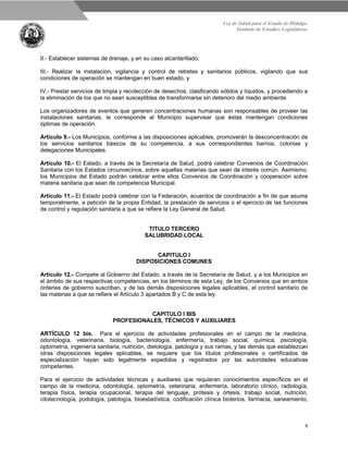 Ley de Salud para el Estado de Hidalgo.
Instituto de Estudios Legislativos.
9
II.- Establecer sistemas de drenaje, y en su caso alcantarillado;
III.- Realizar la instalación, vigilancia y control de retretes y sanitarios públicos, vigilando que sus
condiciones de operación se mantengan en buen estado, y
IV.- Prestar servicios de limpia y recolección de desechos, clasificando sólidos y líquidos, y procediendo a
la eliminación de los que no sean susceptibles de transformarse sin deterioro del medio ambiente.
Los organizadores de eventos que generen concentraciones humanas son responsables de proveer las
instalaciones sanitarias, le corresponde al Municipio supervisar que éstas mantengan condiciones
óptimas de operación.
Artículo 9.- Los Municipios, conforme a las disposiciones aplicables, promoverán la desconcentración de
los servicios sanitarios básicos de su competencia, a sus correspondientes barrios, colonias y
delegaciones Municipales.
Artículo 10.- El Estado, a través de la Secretaría de Salud, podrá celebrar Convenios de Coordinación
Sanitaria con los Estados circunvecinos, sobre aquellas materias que sean de interés común. Asimismo,
los Municipios del Estado podrán celebrar entre ellos Convenios de Coordinación y cooperación sobre
materia sanitaria que sean de competencia Municipal.
Artículo 11.- El Estado podrá celebrar con la Federación, acuerdos de coordinación a fin de que asuma
temporalmente, a petición de la propia Entidad, la prestación de servicios o el ejercicio de las funciones
de control y regulación sanitaria a que se refiere la Ley General de Salud.
TITULO TERCERO
SALUBRIDAD LOCAL
CAPITULO I
DISPOSICIONES COMUNES
Artículo 12.- Compete al Gobierno del Estado, a través de la Secretaría de Salud, y a los Municipios en
el ámbito de sus respectivas competencias, en los términos de esta Ley, de los Convenios que en ambos
órdenes de gobierno suscriban, y de las demás disposiciones legales aplicables, el control sanitario de
las materias a que se refiere el Artículo 3 apartados B y C de esta ley.
CAPITULO I BIS
PROFESIONALES, TÉCNICOS Y AUXILIARES
ARTÍCULO 12 bis. Para el ejercicio de actividades profesionales en el campo de la medicina,
odontología, veterinaria, biología, bacteriología, enfermería, trabajo social, química, psicología,
optometría, ingeniería sanitaria, nutrición, dietología, patología y sus ramas, y las demás que establezcan
otras disposiciones legales aplicables, se requiere que los títulos profesionales o certificados de
especialización hayan sido legalmente expedidos y registrados por las autoridades educativas
competentes.
Para el ejercicio de actividades técnicas y auxiliares que requieran conocimientos específicos en el
campo de la medicina, odontología, optometría, veterinaria, enfermería, laboratorio clínico, radiología,
terapia física, terapia ocupacional, terapia del lenguaje, prótesis y órtesis, trabajo social, nutrición,
citotecnología, podología, patología, bioestadística, codificación clínica bioterios, farmacia, saneamiento,
 