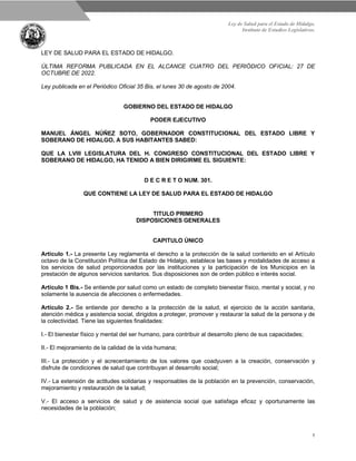 Ley de Salud para el Estado de Hidalgo.
Instituto de Estudios Legislativos.
1
LEY DE SALUD PARA EL ESTADO DE HIDALGO.
ÚLTIMA REFORMA PUBLICADA EN EL ALCANCE CUATRO DEL PERIÓDICO OFICIAL: 27 DE
OCTUBRE DE 2022.
Ley publicada en el Periódico Oficial 35 Bis, el lunes 30 de agosto de 2004.
GOBIERNO DEL ESTADO DE HIDALGO
PODER EJECUTIVO
MANUEL ÁNGEL NÚÑEZ SOTO, GOBERNADOR CONSTITUCIONAL DEL ESTADO LIBRE Y
SOBERANO DE HIDALGO, A SUS HABITANTES SABED:
QUE LA LVIII LEGISLATURA DEL H. CONGRESO CONSTITUCIONAL DEL ESTADO LIBRE Y
SOBERANO DE HIDALGO, HA TENIDO A BIEN DIRIGIRME EL SIGUIENTE:
D E C R E T O NUM. 301.
QUE CONTIENE LA LEY DE SALUD PARA EL ESTADO DE HIDALGO
TITULO PRIMERO
DISPOSICIONES GENERALES
CAPITULO ÚNICO
Artículo 1.- La presente Ley reglamenta el derecho a la protección de la salud contenido en el Artículo
octavo de la Constitución Política del Estado de Hidalgo, establece las bases y modalidades de acceso a
los servicios de salud proporcionados por las instituciones y la participación de los Municipios en la
prestación de algunos servicios sanitarios. Sus disposiciones son de orden público e interés social.
Artículo 1 Bis.- Se entiende por salud como un estado de completo bienestar físico, mental y social, y no
solamente la ausencia de afecciones o enfermedades.
Artículo 2.- Se entiende por derecho a la protección de la salud, el ejercicio de la acción sanitaria,
atención médica y asistencia social, dirigidos a proteger, promover y restaurar la salud de la persona y de
la colectividad. Tiene las siguientes finalidades:
I.- El bienestar físico y mental del ser humano, para contribuir al desarrollo pleno de sus capacidades;
II.- El mejoramiento de la calidad de la vida humana;
III.- La protección y el acrecentamiento de los valores que coadyuven a la creación, conservación y
disfrute de condiciones de salud que contribuyan al desarrollo social;
IV.- La extensión de actitudes solidarias y responsables de la población en la prevención, conservación,
mejoramiento y restauración de la salud;
V.- El acceso a servicios de salud y de asistencia social que satisfaga eficaz y oportunamente las
necesidades de la población;
 