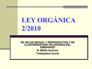 LEY ORGÁNICA 2/2010  DE SALUD SEXUAL Y REPRODUCTIVA Y DE LA INTERRUPCION VOLUNTARIA DEL EMBARAZO R. Millán Susinos Trabajadora social 