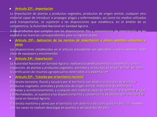  Artículo 22º.- Importación
La importación de plantas y productos vegetales, productos de origen animal, cualquier otro
material capaz de introducir o propagar plagas y enfermedades, así como los medios utilizados
para transportarlos, se sujetarán a las disposiciones que establezca, en el ámbito de su
competencia, la Autoridad Nacional en Sanidad Agraria.
A los productos que cumplan con las disposiciones fito y zoosanitarias de importación se les
expedirá las licencias correspondientes para su ingreso al país.
 Artículo 23º.- Aplicación de las normas de importación a envíos postales, equipajes y
otros
Las disposiciones establecidas en el artículo precedente son aplicables a envíos postales; toda
clase de equipajes y encomiendas
 Artículo 24º.- Exportación
La Autoridad Nacional en Sanidad Agraria, realizará la certificación fito y zoosanitaria, previa
inspección, de plantas y productos vegetales, animales y productos de origen animal; así como
la certificación de insumos agropecuarios destinados a la exportación.
 Artículo 25º.- Tránsito por el territorio nacional
El tránsito terrestre, fluvial y lacustre por el territorio con destino a otro país de plantas y
productos vegetales, animales y productos de origen animal, materiales de embarque,
embalaje y acondicionamiento, y cualquier otro material capaz de introducir o diseminar plagas
y enfermedades, se sujetará a las disposiciones fito y zoosanitarias adoptadas por la Autoridad
Nacional en Sanidad Agraria.
El tránsito marítimo y aéreo por el territorio con destino a otro país quedará excluido siempre
que las naves no realicen descargas en puertos o aeropuertos del país.
 