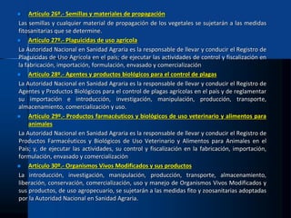  Artículo 26º.- Semillas y materiales de propagación
Las semillas y cualquier material de propagación de los vegetales se sujetarán a las medidas
fitosanitarias que se determine.
 Artículo 27º.- Plaguicidas de uso agrícola
La Autoridad Nacional en Sanidad Agraria es la responsable de llevar y conducir el Registro de
Plaguicidas de Uso Agrícola en el país; de ejecutar las actividades de control y fiscalización en
la fabricación, importación, formulación, envasado y comercialización
 Artículo 28º.- Agentes y productos biológicos para el control de plagas
La Autoridad Nacional en Sanidad Agraria es la responsable de llevar y conducir el Registro de
Agentes y Productos Biológicos para el control de plagas agrícolas en el país y de reglamentar
su importación e introducción, investigación, manipulación, producción, transporte,
almacenamiento, comercialización y uso.
 Artículo 29º.- Productos farmacéuticos y biológicos de uso veterinario y alimentos para
animales
La Autoridad Nacional en Sanidad Agraria es la responsable de llevar y conducir el Registro de
Productos Farmacéuticos y Biológicos de Uso Veterinario y Alimentos para Animales en el
País; y, de ejecutar las actividades, su control y fiscalización en la fabricación, importación,
formulación, envasado y comercialización
 Artículo 30º.- Organismos Vivos Modificados y sus productos
La introducción, investigación, manipulación, producción, transporte, almacenamiento,
liberación, conservación, comercialización, uso y manejo de Organismos Vivos Modificados y
sus productos, de uso agropecuario, se sujetarán a las medidas fito y zoosanitarias adoptadas
por la Autoridad Nacional en Sanidad Agraria.
 